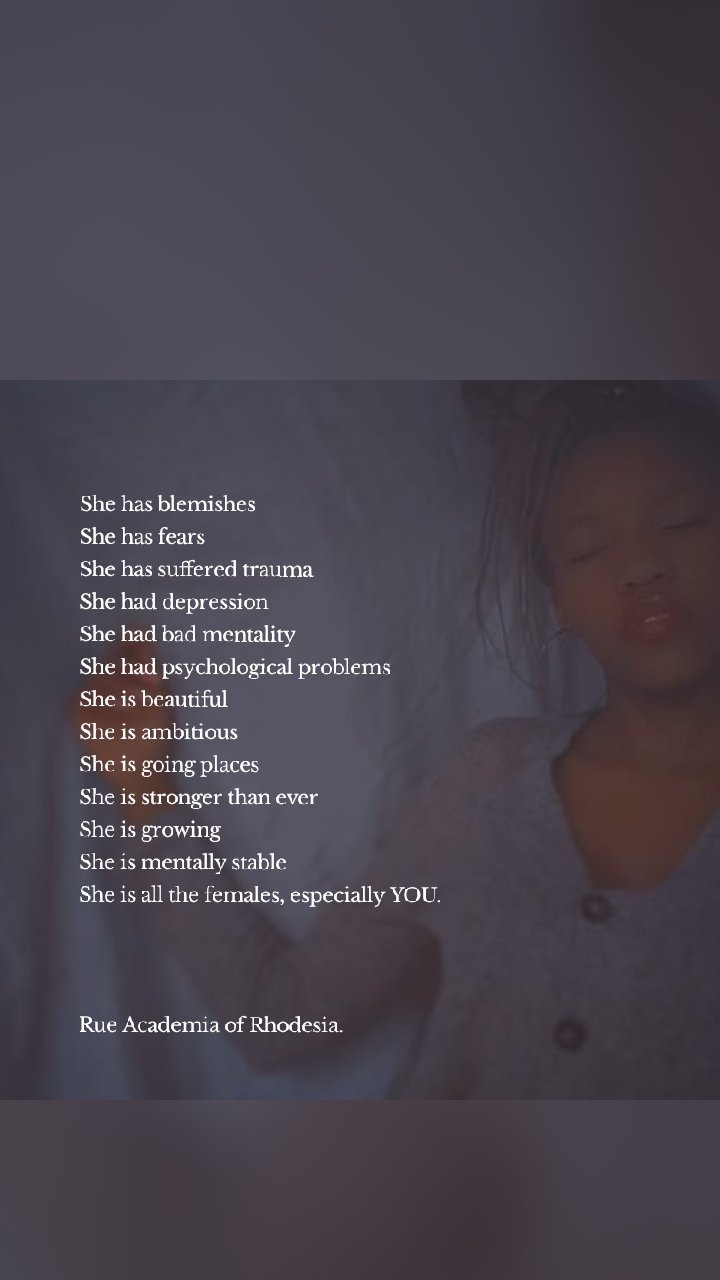 She has blemishes
She has fears
She has suffered trauma
She had depression
She had bad mentality
She had psychological problems
She is beautiful
She is ambitious
She is going places
She is stronger than ever
She is growing
She is mentally stable
She is all the females, especially YOU.



Rue Academia of Rhodesia.